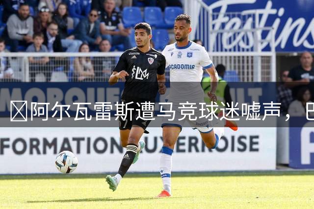 ​阿尔瓦雷斯遭马竞球迷嘘声，巴萨本周欲最后一搏