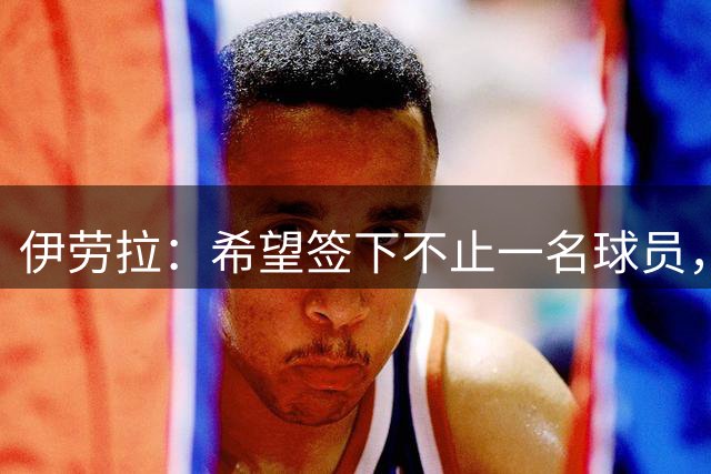 伊劳拉：希望签下不止一名球员，我们目前的阵容确实比较单薄