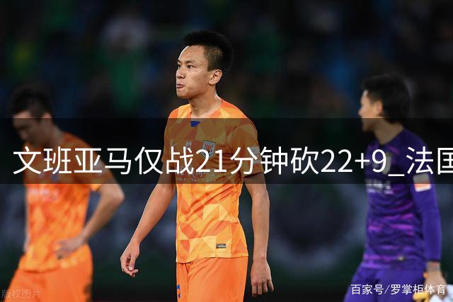 文班亚马仅战21分钟砍22+9 法国男篮轻取东契奇缺阵斯洛文尼亚