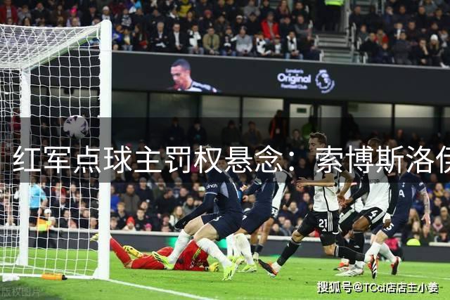 红军点球主罚权悬念：索博斯洛伊为何取代伊萨克执罚？