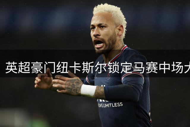 英超豪门纽卡斯尔锁定马赛中场大将霍伊别尔