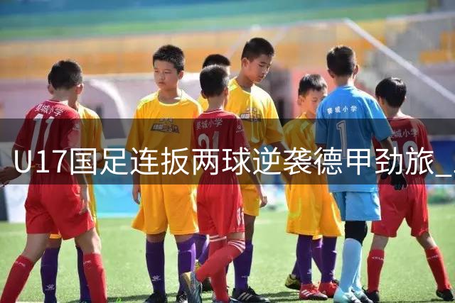 U17国足连扳两球逆袭德甲劲旅 三连胜强势晋级明日之星杯四强